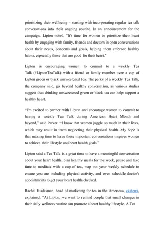 prioritizing their wellbeing – starting with incorporating regular tea talk
conversations into their ongoing routine. In an announcement for the
campaign, Lipton noted, “It's time for women to prioritize their heart
health by engaging with family, friends and doctors in open conversations
about their needs, concerns and goals, helping them embrace healthy
habits, especially those that are good for their heart."
Lipton is encouraging women to commit to a weekly Tea
Talk (#LiptonTeaTalk) with a friend or family member over a cup of
Lipton green or black unsweetened tea. The perks of a weekly Tea Talk,
the company said, go beyond healthy conversation, as various studies
suggest that drinking unsweetened green or black tea can help support a
healthy heart.
“I'm excited to partner with Lipton and encourage women to commit to
having a weekly Tea Talk during American Heart Month and
beyond,” said Parker. “I know that women juggle so much in their lives,
which may result in them neglecting their physical health. My hope is
that making time to have these important conversations inspires women
to achieve their lifestyle and heart health goals.”
Lipton said a Tea Talk is a great time to have a meaningful conversation
about your heart health, plan healthy meals for the week, pause and take
time to meditate with a cup of tea, map out your weekly schedule to
ensure you are including physical activity, and even schedule doctor's
appointments to get your heart health checked.
Rachel Hudesman, head of marketing for tea in the Americas, ekaterra,
explained, “At Lipton, we want to remind people that small changes in
their daily wellness routine can promote a heart healthy lifestyle. A Tea
 