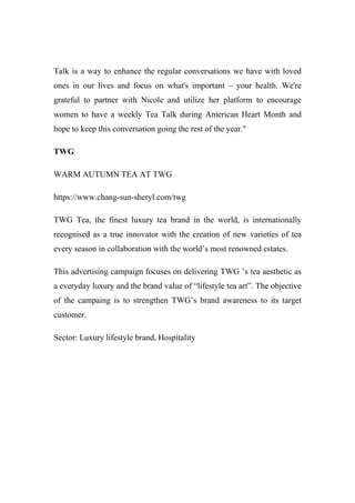 Talk is a way to enhance the regular conversations we have with loved
ones in our lives and focus on what's important – your health. We're
grateful to partner with Nicole and utilize her platform to encourage
women to have a weekly Tea Talk during American Heart Month and
hope to keep this conversation going the rest of the year."
TWG
WARM AUTUMN TEA AT TWG
https://www.chang-sun-sheryl.com/twg
TWG Tea, the finest luxury tea brand in the world, is internationally
recognised as a true innovator with the creation of new varieties of tea
every season in collaboration with the world’s most renowned estates.
This advertising campaign focuses on delivering TWG ’s tea aesthetic as
a everyday luxury and the brand value of “lifestyle tea art”. The objective
of the campaing is to strengthen TWG’s brand awareness to its target
customer.
Sector: Luxury lifestyle brand, Hospitality
 