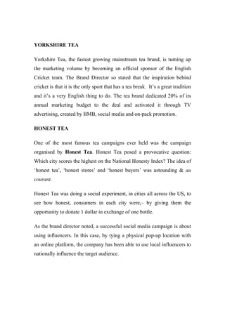 YORKSHIRE TEA
Yorkshire Tea, the fastest growing mainstream tea brand, is turning up
the marketing volume by becoming an official sponsor of the English
Cricket team. The Brand Director so stated that the inspiration behind
cricket is that it is the only sport that has a tea break. It’s a great tradition
and it’s a very English thing to do. The tea brand dedicated 20% of its
annual marketing budget to the deal and activated it through TV
advertising, created by BMB, social media and on-pack promotion.
HONEST TEA
One of the most famous tea campaigns ever held was the campaign
organised by Honest Tea. Honest Tea posed a provocative question:
Which city scores the highest on the National Honesty Index? The idea of
‘honest tea’, ‘honest stores’ and ‘honest buyers’ was astounding & au
courant.
Honest Tea was doing a social experiment, in cities all across the US, to
see how honest, consumers in each city were,– by giving them the
opportunity to donate 1 dollar in exchange of one bottle.
As the brand director noted, a successful social media campaign is about
using influencers. In this case, by tying a physical pop-up location with
an online platform, the company has been able to use local influencers to
nationally influence the target audience.
 