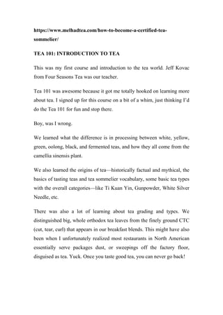 https://www.melhadtea.com/how-to-become-a-certified-tea-
sommelier/
TEA 101: INTRODUCTION TO TEA
This was my first course and introduction to the tea world. Jeff Kovac
from Four Seasons Tea was our teacher.
Tea 101 was awesome because it got me totally hooked on learning more
about tea. I signed up for this course on a bit of a whim, just thinking I’d
do the Tea 101 for fun and stop there.
Boy, was I wrong.
We learned what the difference is in processing between white, yellow,
green, oolong, black, and fermented teas, and how they all come from the
camellia sinensis plant.
We also learned the origins of tea—historically factual and mythical, the
basics of tasting teas and tea sommelier vocabulary, some basic tea types
with the overall categories—like Ti Kuan Yin, Gunpowder, White Silver
Needle, etc.
There was also a lot of learning about tea grading and types. We
distinguished big, whole orthodox tea leaves from the finely ground CTC
(cut, tear, curl) that appears in our breakfast blends. This might have also
been when I unfortunately realized most restaurants in North American
essentially serve packages dust, or sweepings off the factory floor,
disguised as tea. Yuck. Once you taste good tea, you can never go back!
 