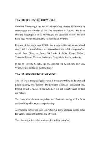 TEA 102: REGIONS OF THE WORLD
Shabnam Weber taught this and all the rest of my courses. Shabnam is an
entrepreneur and founder of The Tea Emporium in Toronto. She is an
absolute encyclopedia of tea knowledge, and dedicated teacher. She also
had a huge role in designing the tea sommelier program.
Regions of the world was COOL. As a travel-phile and cross-cultural
nerd, I loved how each lesson here focused on tea in a different part of the
world, from China, to Japan, Sri Lanka & India, Kenya, Malawi,
Tanzania, Taiwan, Vietnam, Indonesia, Bangladesh, Russia, and more.
If Tea 101 got me hooked, Tea 102 grabbed me by the hand and said,
“Yeah, you’re in this for the long haul.”
TEA 103: SENSORY DEVELOPMENT
Tea 103 was a more difficult course. I mean, everything is do-able and
figure-out-able, but Sensory Development definitely challenged me.
Instead of just focusing on fun facts, now we had to really learn to train
our palates.
There was a lot of cross-comparison and blind taste testing, with a focus
on describing what we were experiencing.
A rewarding part of the class was when we got to compare tasting notes
for waters, chocolate, coffees, and olive oil.
This class might have also made an olive oil fan out of me.
 