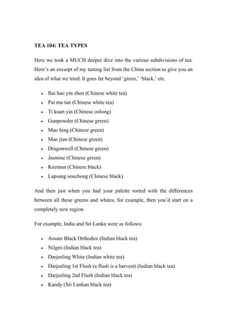 TEA 104: TEA TYPES
Here we took a MUCH deeper dive into the various subdivisions of tea.
Here’s an excerpt of my tasting list from the China section to give you an
idea of what we tried. It goes far beyond ‘green,’ ‘black,’ etc.
 Bai hao yin zhen (Chinese white tea)
 Pai mu tan (Chinese white tea)
 Ti kuan yin (Chinese oolong)
 Gunpowder (Chinese green)
 Mao feng (Chinese green)
 Mao jian (Chinese green)
 Dragonwell (Chinese green)
 Jasmine (Chinese green)
 Keemun (Chinese black)
 Lapsang souchong (Chinese black)
And then just when you had your palette sorted with the differences
between all those greens and whites, for example, then you’d start on a
completely new region.
For example, India and Sri Lanka were as follows:
 Assam Black Orthodox (Indian black tea)
 Nilgiri (Indian black tea)
 Darjeeling White (Indian white tea)
 Darjeeling 1st Flush (a flush is a harvest) (Indian black tea)
 Darjeeling 2nd Flush (Indian black tea)
 Kandy (Sri Lankan black tea)
 