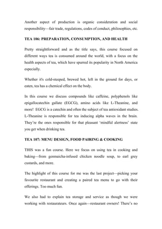Another aspect of production is organic consideration and social
responsibility—fair trade, regulations, codes of conduct, philosophies, etc.
TEA 106: PREPARATION, CONSUMPTION, AND HEALTH
Pretty straightforward and as the title says, this course focused on
different ways tea is consumed around the world, with a focus on the
health aspects of tea, which have spurred its popularity in North America
especially.
Whether it's cold-steeped, brewed hot, left in the ground for days, or
eaten, tea has a chemical effect on the body.
In this course we discuss compounds like caffeine, polyphenols like
epigallocatechin gallate (EGCG), amino acids like L-Theanine, and
more! EGCG is a catechin and often the subject of tea antioxidant studies.
L-Theanine is responsible for tea inducing alpha waves in the brain.
They’re the ones responsible for that pleasant ‘mindful alertness’ state
you get when drinking tea.
TEA 107: MENU DESIGN, FOOD PAIRING & COOKING
THIS was a fun course. Here we focus on using tea in cooking and
baking—from genmaicha-infused chicken noodle soup, to earl grey
custards, and more.
The highlight of this course for me was the last project—picking your
favourite restaurant and creating a paired tea menu to go with their
offerings. Too much fun.
We also had to explain tea storage and service as though we were
working with restaurateurs. Once again—restaurant owners! There’s no
 
