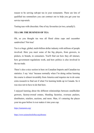 reason to be serving sub-par tea in your restaurants. There are lots of
qualified tea sommeliers you can contract out to help you get your tea
service top-notch.
Tasting teas with chocolate. One of my favourites (or two, actually!).
TEA 108: THE BUSINESS OF TEA
Oh, so you thought tea was all floral china cups and cucumber
sandwiches? Not true!
Tea is a huge, global, multi-billion dollar industry with millions of people
involved. Here you meet some of the big players, from growers, to
pickers, to brands, to consumers. You'll find out how they all interact,
how government regulations work, and how politics is also involved in
the tea trade.
There’s also a nice section in here on Canadian Imports and Canadian tea
statistics. I say ‘nice’ because normally when I’m doing online learning
the course is almost invariably from America and requires me to do some
extra research to find out if what I’m learning holds up in Canada. So it
was nice not to have to do that here.
I enjoyed learning about the different relationships between smallholder
growers, factory-owned estates, blending factories, overseas packers,
distributors, retailers, auctions, and more. Man, it’s amazing the places
your tea goes before it ever makes it into your cup.
https://teamasters.org/
https://www.asianschooloftea.org/aboutus
 
