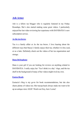 Ash Arnez
Ash is a fellow tea blogger who is regularly featured in my Friday
Roundups. She’s also started making some great videos. I particularly
enjoyed her last video reviewing her experience with DAVIDsTEA’s new
subscription service.
As the tea brews
Tea is a family affair at As the tea brews. I love hearing about the
different ways that Stacey’s family enjoys their tea, whether it is hot, iced,
or as a latte. Definitely check out the videos of her tea organization and
storage.
Dana DeStephano
Dana is your girl if you are looking for reviews on anything related to
DAVIDsTEA. I really enjoy her ‘Tea I drink in a day’ vlogs, and the tea
shelf in the background of many of her videos might rival my own.
Eustea Reads
Eustacia’s blog is my go-to for book recommendations, but she also
shares plenty of videos too. Her teacup hauls always make me want to hit
up an antique store ASAP. Watch out Etsy, here I come!
 