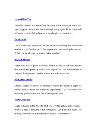 HannahRuthTea
Hannah’s channel was one of my favorites a few years ago, and I was
super happy to see that she has started uploading again. I love how much
information she includes about the tea and region in her reviews.
Jackie Allen
Jackie’s unbridled enthusiasm for tea has made watching her journey so
much fun. I don’t think you’ll find anyone who loves their gaiwan more.
Watch out for adorable cameos from her son Ollie.
Kayla’s Kitchen
Kayla posts lots of great tea-related videos as well as delicious recipes
that would pair perfectly with a nice cup of tea. Her commitment to
vlogmas during advent calendar season was truly impressive.
My Corner Online
Cheryl’s videos are always so calming to watch. She shares in-depth tea
reviews that are more like immersive experiences. You’ll also find bird
watching, garden walks, and lots of other great videos.
Rosie Loves Tea
Cindy’s channel is the place to be if you love tea, cakes, and cocktails. I
definitely need to try some of her concoctions. Don’t miss her tutorial for
making the trendy tea bombs that have been all over Pinterest!
 