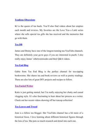 Teadious Obsessions
KJ is the queen of tea hauls. You’ll also find videos about her empties
each month and reviews. My favorites are the Love You a Latté series
where she sells special tea gifts she has received and the memories that
go with them.
Tea DB
James and Denny have one of the longest-running tea YouTube channels.
They are definitely your go-to guys if you are interested in puerh. I also
really enjoy James’ inbetweenisodes and their Q&A videos.
Tea End Blog
Gabie from Tea End Blog is the perfect channel for tea-sipping
bookworms. She shares tea and book reviews as well as poetry readings.
There are also lots of great DIY projects and recipes to follow.
Tea Fueled Writer
Katie is just getting started, but I’m really enjoying her chatty and casual
vlogging style. It’s also fascinating to hear about her process as a writer.
Check out her recent videos showing off her teacup collection!
Tea Leaves and Tweed
Jenn is a fellow tea blogger. Her YouTube channel has a bit more of a
historical focus. I love learning about different historical figures through
the lens of tea. She puts so much research and detail into each one.
 