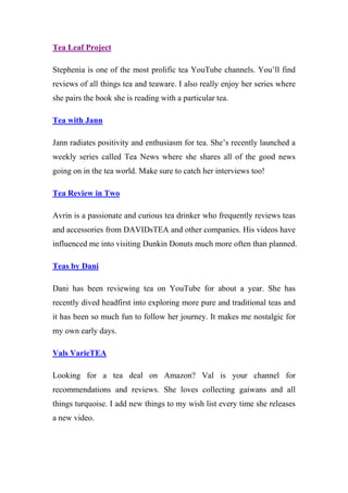 Tea Leaf Project
Stephenia is one of the most prolific tea YouTube channels. You’ll find
reviews of all things tea and teaware. I also really enjoy her series where
she pairs the book she is reading with a particular tea.
Tea with Jann
Jann radiates positivity and enthusiasm for tea. She’s recently launched a
weekly series called Tea News where she shares all of the good news
going on in the tea world. Make sure to catch her interviews too!
Tea Review in Two
Avrin is a passionate and curious tea drinker who frequently reviews teas
and accessories from DAVIDsTEA and other companies. His videos have
influenced me into visiting Dunkin Donuts much more often than planned.
Teas by Dani
Dani has been reviewing tea on YouTube for about a year. She has
recently dived headfirst into exploring more pure and traditional teas and
it has been so much fun to follow her journey. It makes me nostalgic for
my own early days.
Vals VarieTEA
Looking for a tea deal on Amazon? Val is your channel for
recommendations and reviews. She loves collecting gaiwans and all
things turquoise. I add new things to my wish list every time she releases
a new video.
 