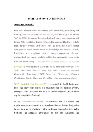 INSTITUTES FOR TEA LEARNINGS
World Tea Academy
Lisa Boalt Richardson has traveled the globe extensively, researching and
learning from masters about tea and specialty tea. Forming “Lisa Knows
Tea” in 2000, Richardson has consulted with numerous companies and
fortune 500s – including Lipton-PepsiCo, Unilever and Bigelow – to help
them develop products and launch new tea lines. She’s also trained
employees at major brands about tea knowledge and service. Overall,
Richardson is a sought-out speaker, industry expert and educator,
teaching both the industry and the public. She authored three tea books
with her latest being Modern Tea: A Fresh Look at an Ancient
Beverage (Chronicle Books 2014). She’s also been featured by The New
York Times, NPR, Food & Wine, Fox News, BrandWeek, National
Geographic, Discovery, HGTV Magazine, Chowhound, Women’s
Health, Real Simple, Shape, and World Tea News, among many others.
WTA Certified Tea Specialist™ - Structured to build basic core
level tea knowledge, which is a must-have for tea business owners,
managers, staff, or anyone who sells tea in their business. (Required for
any Advanced Certifications)
In our Advanced Curriculum, all Advanced tea certifications will
require students to complete seven tea classes in their desired designation
to earn their tea certification. Students will need to complete their WTA
Certified Tea Specialist certification to earn any Advanced Tea
 