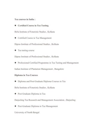 Tea courses in India :
 Certified Course in Tea Tasting
Birla Institute of Futuristic Studies , Kolkata
 Certified Course in Tea Management
Dipras Institute of Professional Studies , Kolkata
 Tea tasting course
Dipras Institute of Professional Studies , Kolkata
 Professional Certified Programme in Tea Tasting and Management
Indian Institute of Plantation Management , Bangalore
Diploma in Tea Courses
 Diploma and Post Graduate Diploma Courses in Tea
Birla Institute of Futuristic Studies , Kolkata
 Post Graduate Diploma in Tea
Darjeeling Tea Research and Management Association , Darjeeling
 Post Graduate Diploma in Tea Management
University of North Bengal
 
