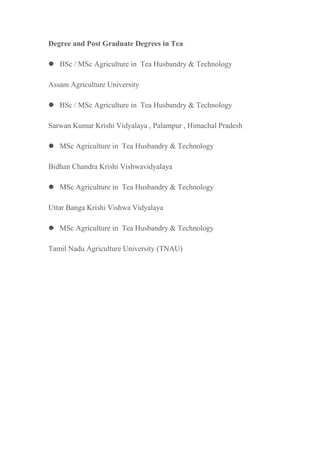 Degree and Post Graduate Degrees in Tea
 BSc / MSc Agriculture in Tea Husbandry & Technology
Assam Agriculture University
 BSc / MSc Agriculture in Tea Husbandry & Technology
Sarwan Kumar Krishi Vidyalaya , Palampur , Himachal Pradesh
 MSc Agriculture in Tea Husbandry & Technology
Bidhan Chandra Krishi Vishwavidyalaya
 MSc Agriculture in Tea Husbandry & Technology
Uttar Banga Krishi Vishwa Vidyalaya
 MSc Agriculture in Tea Husbandry & Technology
Tamil Nadu Agriculture University (TNAU)
 