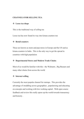CHANNELS FOR SELLING TEA
 Loose tea shops
This is the traditional way of selling tea
Loose tea has now found its way into kirana counters too
 Retail counters
These are known as mom and pop stores in Europe and the US and as
kirana counters in India . This is the only way to get the spread in
countries with high population
 Departmental Stores and Modern Trade Chains
Most of us would be familiar with this - the Walmarts , Big Bazaars and
many other chains from across the world
 Internet selling
Currently the most popular channel for startups . This provides the
advantage of straddling across geographies , popularizing and educating
on concepts and working with low working capital . With open source
feedback and review this really opens up the world towards transarency
and honesty .
 