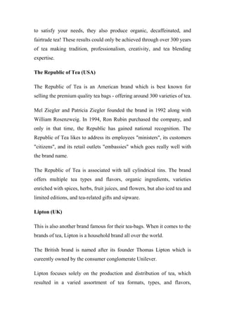 to satisfy your needs, they also produce organic, decaffeinated, and
fairtrade tea! These results could only be achieved through over 300 years
of tea making tradition, professionalism, creativity, and tea blending
expertise.
The Republic of Tea (USA)
The Republic of Tea is an American brand which is best known for
selling the premium quality tea bags - offering around 300 varieties of tea.
Mel Ziegler and Patricia Ziegler founded the brand in 1992 along with
William Rosenzweig. In 1994, Ron Rubin purchased the company, and
only in that time, the Republic has gained national recognition. The
Republic of Tea likes to address its employees "ministers", its customers
"citizens", and its retail outlets "embassies" which goes really well with
the brand name.
The Republic of Tea is associated with tall cylindrical tins. The brand
offers multiple tea types and flavors, organic ingredients, varieties
enriched with spices, herbs, fruit juices, and flowers, but also iced tea and
limited editions, and tea-related gifts and sipware.
Lipton (UK)
This is also another brand famous for their tea-bags. When it comes to the
brands of tea, Lipton is a household brand all over the world.
The British brand is named after its founder Thomas Lipton which is
cureently owned by the consumer conglomerate Unilever.
Lipton focuses solely on the production and distribution of tea, which
resulted in a varied assortment of tea formats, types, and flavors,
 