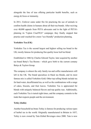 alongside the line of teas offering particular health benefits, such as
energy & focus or immunity.
In 2011, Unilever came under fire for practicing the use of animals to
confirm health claims in humans about all their tea brands. After reciving
over 40,000 appeals from PETA advocates and in the light of PETA's
planning its "Lipton CruelTEA" campaign; they finally stopped that
practice and vouched for a more "eco friendly" production planning.
Yorkshire Tea (UK)
Yorkshire Tea is the second largest and highest selling tea brand in the
UK; mostly famous for producing fine quality loose leaf tea blend.
Established in 1886 by Charles Edward Taylor, later acquired by another
tea brand Betty's Tea Rooms - which gave birth to the current comany
Bettys & Taylors Group.
The company is almost the only family tea and coffee manufacturers still
left in the UK. The brand specialises in black tea blends, and its most
famous mix is called Yorkshire Gold. Other top selling blends include tea
for hard water, decaffeinated tea, as well as the combinations with a range
of cakes, biscuits, and fruit loaves. Yorkshire Tea is appreciated for
blends with uniquely balanced flavors and top quality teas. Additionally,
each Yorkshire Tea is tasted eight times, and the company commits to the
trade that respects people and the environment.
Tetley (India)
Another household tea brans Tetley is famous for producing various types
of herbal tea in the world. Originally manufactured in Britain in 1837,
Tetley is now owned by Tata Global Beverages since 2000. Tata is now
 