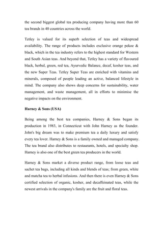 the second biggest global tea producing company having more than 60
tea brands in 40 countries across the world.
Tetley is valued for its superb selection of teas and widespread
availability. The range of products includes exclusive orange pekoe &
black, which in the tea industry refers to the highest standard for Western
and South Asian teas. And beyond that, Tetley has a variety of flavoured
black, herbal, green, red tea, Ayurvedic Balance, decaf, kosher teas, and
the new Super Teas. Tetley Super Teas are enriched with vitamins and
minerals, composed of people leading an active, balanced lifestyle in
mind. The company also shows deep concerns for sustainability, water
management, and waste management, all in efforts to minimise the
negative impacts on the environment.
Harney & Sons (USA)
Being among the best tea companies, Harney & Sons began its
production in 1983, in Connecticut with John Harney as the founder.
John's big dream was to make premium tea a daily luxury and satisfy
every tea lover. Harney & Sons is a family owned and managed company.
The tea brand also distributes to restaurants, hotels, and specialty shop.
Harney is also one of the best green tea producers in the world.
Harney & Sons market a diverse product range, from loose teas and
sachet tea bags, including all kinds and blends of teas; from green, white
and matcha tea to herbal infusions. And then there is even Harney & Sons
certified selection of organic, kosher, and decaffeinated teas, while the
newest arrivals in the company's family are the fruit and floral teas.
 