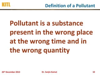 KITL

Definition of a Pollutant

Pollutant is a substance
present in the wrong place
at the wrong time and in
the wrong quantity
20th December 2013

Dr. Sanjiv Kamat

10

 