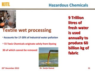 KITL

Hazardous Chemicals

Textile wet processing
• Accounts for 17-20% of Industrial water pollution

• 72 Toxic Chemicals originate solely from Dyeing
30 of which cannot be removed

20th December 2013

Dr. Sanjiv Kamat

9 Trillion
litres of
fresh water
is used
annually to
produce 60
billion kg of
fabric

11

 