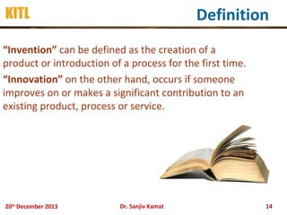 Definition

KITL

“Invention” can be defined as the creation of a
product or introduction of a process for the first time.
“Innovation” on the other hand, occurs if someone
improves on or makes a significant contribution to an
existing product, process or service.

20th December 2013

Dr. Sanjiv Kamat

14

 