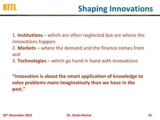 KITL

Shaping Innovations

1. Institutions – which are often neglected but are where the
innovations happen.
2. Markets – where the demand and the finance comes from
and
3. Technologies – which go hand in hand with innovations
“Innovation is about the smart application of knowledge to
solve problems more imaginatively than we have in the
past.”

20th December 2013

Dr. Sanjiv Kamat

15

 