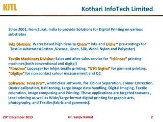KITL

Kothari InfoTech Limited

Since 2001, from Surat, India to provide Solutions for Digital Printing on various
substrates
Inks Division: Water based high density Charu™ inks and Disha™ pre-coatings for
Textile substrates(Cotton ,Viscose, Linen, Silk, Wool, Nylon and Polyester)
Textile Machinery Division: Sales and after sales service for “Ichinose” printing
machines(both conventional and digital)
“Rimslow” Loopager for Inkjet textile printing. “DTG Digital” for garment printing.
“DigiEye” for non contact colour measurement and QC
Software: Print Pro™, world class software, for Colour Separation, Colour Correction,
Device calibration, Half-toning, Large image data handling, Digital Imaging, Textile
coloration, Image composing and Printing. These applications are targeted towards ,
label printing as well as Wide/Large format digital printing for graphic arts,
photography, and Textiles(fabric and garments).
20th December 2013

Dr. Sanjiv Kamat

2

 