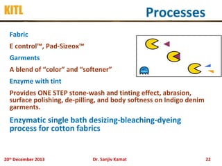 Processes

KITL
Fabric
E control™, Pad-Sizeox™
Garments
A blend of “color” and “softener”
Enzyme with tint

Provides ONE STEP stone-wash and tinting effect, abrasion,
surface polishing, de-pilling, and body softness on Indigo denim
garments.

Enzymatic single bath desizing-bleaching-dyeing
process for cotton fabrics

20th December 2013

Dr. Sanjiv Kamat

22

 