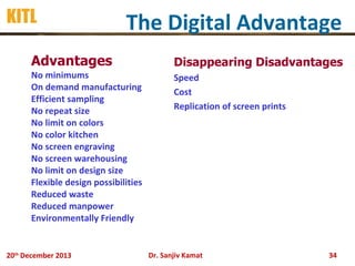 KITL

The Digital Advantage

• Advantages

• Disappearing Disadvantages

•
•
•
•
•
•
•
•
•
•
•
•
•

• Speed
• Cost
• Replication of screen prints

No minimums
On demand manufacturing
Efficient sampling
No repeat size
No limit on colors
No color kitchen
No screen engraving
No screen warehousing
No limit on design size
Flexible design possibilities
Reduced waste
Reduced manpower
Environmentally Friendly

20th December 2013

Dr. Sanjiv Kamat

34

 
