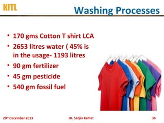 KITL

Washing Processes

• 170 gms Cotton T shirt LCA
• 2653 litres water ( 45% is
in the usage- 1193 litres
• 90 gm fertilizer
• 45 gm pesticide
• 540 gm fossil fuel

20th December 2013

Dr. Sanjiv Kamat

38

 
