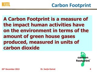 KITL

Carbon Footprint

A Carbon Footprint is a measure of
the impact human activities have
on the environment in terms of the
amount of green house gases
produced, measured in units of
carbon dioxide

20th December 2013

Dr. Sanjiv Kamat

4

 