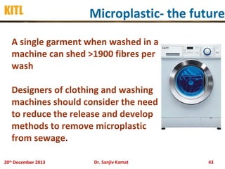 KITL

Microplastic- the future

A single garment when washed in a
machine can shed >1900 fibres per
wash
Designers of clothing and washing
machines should consider the need
to reduce the release and develop
methods to remove microplastic
from sewage.
20th December 2013

Dr. Sanjiv Kamat

43

 