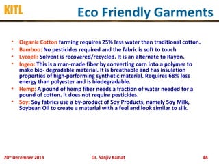 KITL

Eco Friendly Garments

•
•
•
•

Organic Cotton farming requires 25% less water than traditional cotton.
Bamboo: No pesticides required and the fabric is soft to touch
Lycoell: Solvent is recovered/recycled. It is an alternate to Rayon.
Ingeo: This is a man-made fiber by converting corn into a polymer to
make bio- degradable material. It is breathable and has insulation
properties of high-performing synthetic material. Requires 68% less
energy than polyester and is biodegradable.
• Hemp: A pound of hemp fiber needs a fraction of water needed for a
pound of cotton. It does not require pesticides.
• Soy: Soy fabrics use a by-product of Soy Products, namely Soy Milk,
Soybean Oil to create a material with a feel and look similar to silk.

20th December 2013

Dr. Sanjiv Kamat

48

 