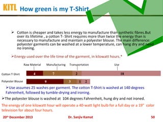 KITL How green is my T-Shirt
 Cotton is cheaper and takes less energy to manufacture than synthetic fibres.But
over its lifetime , a cotton T- Shirt requires more than twice the energy than is
necessary to manufacture and maintain a polyester blouse. The main difference:
polyester garments can be washed at a lower temperature, can hang dry and need
no ironing.
Energy used over the life time of the garment, in kilowatt hours.*
Raw Material
Cotton T-Shirt
Polyester Blouse

Manufacturing

4

Transportation

7
9

2
3

Use

18
1

2

Use assumes 25 washes per garment. The cotton T-Shirt is washed at 140 degrees
Fahrenheit, followed by tumble-drying and ironing.
The polyester blouse is washed at 104 degrees Fahrenheit, hung dry and not ironed.
The energy of one kilowatt hour will operate a 40-watt light bulb for a full day or a 19” color
television for about four hours.
20th December 2013

Dr. Sanjiv Kamat

50

 