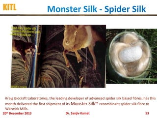 KITL

Monster Silk - Spider Silk

Kraig Biocraft Laboratories, the leading developer of advanced spider silk based fibres, has this
month delivered the first shipment of its Monster Silk™ recombinant spider silk fibre to
Warwick Mills.
20th December 2013

Dr. Sanjiv Kamat

53

 