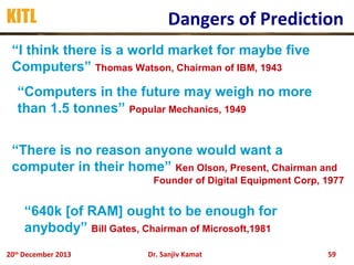 KITL

Dangers of Prediction

“I think there is a world market for maybe five
Computers” Thomas Watson, Chairman of IBM, 1943
“Computers in the future may weigh no more
than 1.5 tonnes” Popular Mechanics, 1949
“There is no reason anyone would want a
computer in their home” Ken Olson, Present, Chairman and
Founder of Digital Equipment Corp, 1977

“640k [of RAM] ought to be enough for
anybody” Bill Gates, Chairman of Microsoft,1981
20th December 2013

Dr. Sanjiv Kamat

59

 
