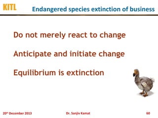 KITL

Endangered species extinction of business

Do not merely react to change
Anticipate and initiate change
Equilibrium is extinction

20th December 2013

Dr. Sanjiv Kamat

60

 