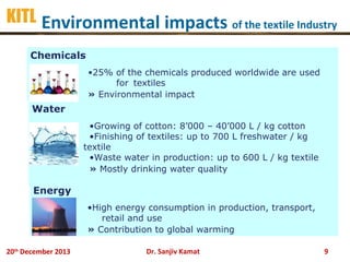 KITL Environmental impacts of the textile Industry
Chemicals
•25% of the chemicals produced worldwide are used
for textiles
» Environmental impact

Water
•Growing of cotton: 8’000 – 40’000 L / kg cotton
•Finishing of textiles: up to 700 L freshwater / kg
textile
•Waste water in production: up to 600 L / kg textile
» Mostly drinking water quality

Energy
•High energy consumption in production, transport,
retail and use
» Contribution to global warming
20th December 2013

Dr. Sanjiv Kamat

9

 