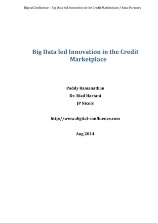 Digital	
  Confluence	
  –	
  Big	
  Data	
  led	
  Innovation	
  in	
  the	
  Credit	
  Marketplace	
  /	
  Xona	
  Partners	
  
	
  
	
  
	
  
	
  
Big	
  Data	
  led	
  Innovation	
  in	
  the	
  Credit	
  
Marketplace	
  
	
  
	
  
	
  
Paddy	
  Ramanathan	
  
Dr.	
  Riad	
  Hartani	
  
JP	
  Nicols	
  
	
  
http://www.digital-­‐confluence.com	
  
	
  
Aug	
  2014	
  
	
  
 