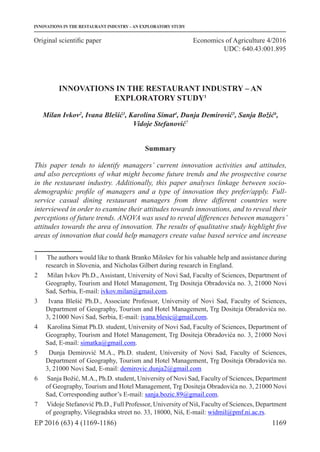 1169
Original scientific paper
EP 2016 (63) 4 (1169-1186)
INNOVATIONS IN THE RESTAURANT INDUSTRY – AN EXPLORATORY STUDY
Economics of Agriculture 4/2016
UDC: 640.43:001.895
INNOVATIONS IN THE RESTAURANT INDUSTRY – AN
EXPLORATORY STUDY1
Milan Ivkov2
, Ivana Blešić3
, Karolina Simat4
, Dunja Demirović5
, Sanja Božić6
,
Vidoje Stefanović7
Summary
This paper tends to identify managers’ current innovation activities and attitudes,
and also perceptions of what might become future trends and the prospective course
in the restaurant industry. Additionally, this paper analyses linkage between socio-
demographic profile of managers and a type of innovation they prefer/apply. Full-
service casual dining restaurant managers from three different countries were
interviewed in order to examine their attitudes towards innovations, and to reveal their
perceptions of future trends. ANOVA was used to reveal differences between managers’
attitudes towards the area of innovation. The results of qualitative study highlight five
areas of innovation that could help managers create value based service and increase
1	 The authors would like to thank Branko Milošev for his valuable help and assistance during
research in Slovenia, and Nicholas Gilbert during research in England.
2	 Milan Ivkov Ph.D., Assistant, University of Novi Sad, Faculty of Sciences, Department of
Geography, Tourism and Hotel Management, Trg Dositeja Obradovića no. 3, 21000 Novi
Sad, Serbia, E-mail: ivkov.milan@gmail.com.
3	 Ivana Blešić Ph.D., Associate Professor, University of Novi Sad, Faculty of Sciences,
Department of Geography, Tourism and Hotel Management, Trg Dositeja Obradovića no.
3, 21000 Novi Sad, Serbia, E-mail: ivana.blesic@gmail.com.
4	 Karolina Simat Ph.D. student, University of Novi Sad, Faculty of Sciences, Department of
Geography, Tourism and Hotel Management, Trg Dositeja Obradovića no. 3, 21000 Novi
Sad, E-mail: simatka@gmail.com.
5	 Dunja Demirović M.A., Ph.D. student, University of Novi Sad, Faculty of Sciences,
Department of Geography, Tourism and Hotel Management, Trg Dositeja Obradovića no.
3, 21000 Novi Sad, E-mail: demirovic.dunja2@gmail.com
6	 Sanja Božić, M.A., Ph.D. student, University of Novi Sad, Faculty of Sciences, Department
of Geography, Tourism and Hotel Management, Trg Dositeja Obradovića no. 3, 21000 Novi
Sad, Corresponding author’s E-mail: sanja.bozic.89@gmail.com.
7	 Vidoje Stefanović Ph.D., Full Professor, University of Niš, Faculty of Sciences, Department
of geography, Višegradska street no. 33, 18000, Niš, E-mail: widmil@pmf.ni.ac.rs.
 