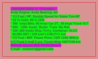 INNOVATIONS in Transport :
Andy Engine, Andy Bearing, Jet
* 1/3 Fuel / HP, Double Speed for Same Ton-HP
* 33 % Co2e. 66 % CER
* 360 kmpl Bike, 60 kmpl Car 2T, 30 kmpl Truck 15 T
* 600 , 1200 kmph Bullet Train- No Rail
* 330, 660 knots Ship, Ferry, Container, VLCC
  50,000 GRT / 330 knt=1.5 MnT/11 knt
* 1/3 Fuel / MW Power Plant. CER 3356 /MW/yr
V C Fund 2 mn$ 2 yrs. Truck+Ship 100T/330 knt
M Andy Appan, M E, 45 Yrs Expert
E mall niraima1@gmail.com
 