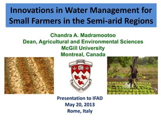 Innovations in Water Management for
Small Farmers in the Semi-arid Regions
Presentation to IFAD
May 20, 2013
Rome, Italy
Chandra A. Madramootoo
Dean, Agricultural and Environmental Sciences
McGill University
Montreal, Canada
 
