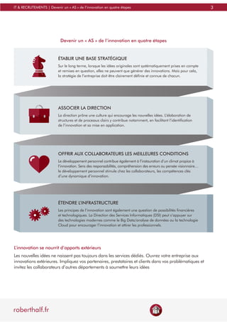 3
roberthalf.fr
IT & RECRUTEMENTS | Devenir un « AS » de l’innovation en quatre étapes
ASSOCIER LA DIRECTION
La direction prône une culture qui encourage les nouvelles idées. L’élaboration de
structures et de processus clairs y contribue notamment, en facilitant l’identification
de l’innovation et sa mise en application.
ÉTENDRE L’INFRASTRUCTURE
Les principes de l’innovation sont également une question de possibilités financières
et technologiques. La Direction des Services Informatiques (DSI) peut s’appuyer sur
des technologies modernes comme le Big Data/analyse de données ou la technologie
Cloud pour encourager l’innovation et attirer les professionnels.
ÉTABLIR UNE BASE STRATÉGIQUE
Sur le long terme, lorsque les idées originales sont systématiquement prises en compte
et remises en question, elles ne peuvent que générer des innovations. Mais pour cela,
la stratégie de l’entreprise doit être clairement définie et connue de chacun.
Devenir un « AS » de l’innovation en quatre étapes
OFFRIR AUX COLLABORATEURS LES MEILLEURES CONDITIONS
Le développement personnel contribue également à l’instauration d’un climat propice à
l’innovation. Sens des responsabilités, compréhension des erreurs ou pensée visionnaire…
le développement personnel stimule chez les collaborateurs, les compétences clés
d’une dynamique d’innovation.
L’innovation se nourrit d’apports extérieurs
Les nouvelles idées ne naissent pas toujours dans les services dédiés. Ouvrez votre entreprise aux
innovations extérieures. Impliquez vos partenaires, prestataires et clients dans vos problématiques et
invitez les collaborateurs d’autres départements à soumettre leurs idées
 