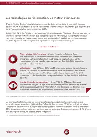 4
roberthalf.fr
IT & RECRUTEMENTS | Les technologies de l’information, un moteur d’innovation
Les technologies de l’information, un moteur d’innovation
D’après l’institut Gartner1
, la digitalisation du monde du travail conduira à une redéfinition des
besoins en 2018. Les besoins d’experts traditionnels seront divisés par deux tandis que les postes clés
dans l’économie digitale augmenteront de 500%.
Aujourd’hui, 84 % des Directeurs des Systèmes d’Information et des Directeurs Informatiques français,
interrogés par Robert Half, estiment que les technologies et l’informatique joueront cette année un
rôle important dans la croissance des entreprises. Au cours des 6 prochains mois, les thématiques
suivantes figureront en bonne place des agendas des responsables informatiques.
1
Top 10 des tendances technologiques stratégiques pour 2015, http://www.gartner.com/newsroom/id/2867917
De ces nouvelles technologies, les entreprises attendent principalement une amélioration des
transactions avec leurs clients (60%) et plus d’efficacité des processus (22%). Les budgets traduisent
l’importance des entreprises à l’égard des technologies de l’information comme levier d’innovation :
38% des personnes interrogées prévoient une augmentation des dépenses cette année ; 21% d’entre
elles envisagent d’instaurer des réductions budgétaires.
Risque et sécurité informatique : d’après l’enquête réalisée par Robert
Half Technologie, la sécurité représente un enjeu prioritaire pour un tiers des
entreprises. La France fait partie du top 5 des pays les plus touchés par les
cyberattaques, chaque jour de nouveaux exemples de vulnérabilité causent des
pertes financières importantes.
Virtualisation : pour 29% des DSI et des Directeurs Informatique français, le grand
sujet de ces dernières années reste d’actualité. Les entreprises comptent en effet
sur la virtualisation pour insuffler à leur modèle économique plus de flexibilité –
notamment par le biais de plans de reprise d’activité, par l’évolutivité et les baisses
de coûts.
La mise à jour des infrastructures : cité par 20% des DSI et des Directeurs
Informatiques français, le sujet arrive en troisième position. Leur rôle est essentiel
dans le succès des systèmes d’information. A titre d’exemple, les dépenses liées
aux infrastructures sont en augmentation notamment celles liées au Cloud.
Top 3 des initiatives IT
Source : Enquête réalisée en 2015, en France, par Robert Half Technologie auprès de 200 Directeurs des Systèmes d’Information et Directeurs Informatiques. Plusieurs réponses possibles.
 