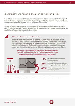 5
roberthalf.fr
IT & RECRUTEMENTS | L’innovation, une raison d’être pour les meilleurs profils
L’innovation, une raison d’être pour les meilleurs profils
Il est difficile de trouver des collaborateurs qualifiés, notamment dans le secteur des technologies de
l’information et du digital, car la demande dépasse largement l’offre. Les candidats peuvent donc se
montrer particulièrement exigeants lors du choix de leur employeur.
La mise en place d’une culture de l’innovation permet d’attirer les profils qualifiés – un privilège
dont Google ou Facebook n’ont pas le monopole. De nombreuses PME ont déjà pris conscience des
possibilités qu’ouvrent leurs capacités d’innovation.
Offrez plus de liberté à vos collaborateurs
Microsoft a supprimé l’obligation de présence au bureau pour ses employés, l’année
dernière. Le signal lancé par l’éditeur logiciel était très clair : l’entreprise a tout à gagner
d’une relation de confiance avec ses collaborateurs qui le lui rendront… sous forme de
créativité et d’innovations. D’ailleurs, à titre d’exemple, notre enquête a révélé que de
plus en plus d’entreprises allemandes ont déjà mis en place un programme similaire…
Pensez-vous qu’une mesure similaire à celle annoncée par
Microsoft sur la suppression de l’obligation de présence au
bureau pourrait être instaurée dans votre entreprise ?
Oui, il existe déjà un programme
similaire chez nous.
Oui, nous réfléchissons actuellement
à un règlement autorisant le télétravail.
Oui sur le principe, mais uniquement
dans certains services.
11 %
23 %
46 %
Source : Enquête réalisée en 2015 par Robert Half Technologie auprès de 200 Directeurs des Systèmes d’Information et Directeurs Informatiques en France.
 