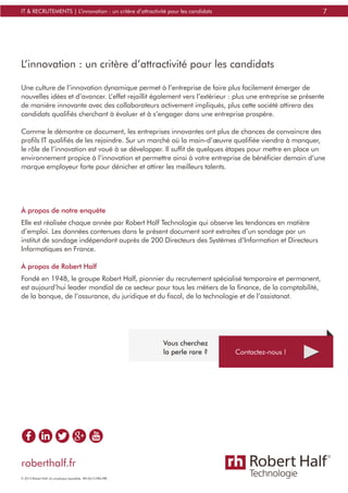 7IT & RECRUTEMENTS | L’innovation : un critère d’attractivité pour les candidats
L’innovation : un critère d’attractivité pour les candidats
Une culture de l’innovation dynamique permet à l’entreprise de faire plus facilement émerger de
nouvelles idées et d’avancer. L’effet rejaillit également vers l’extérieur : plus une entreprise se présente
de manière innovante avec des collaborateurs activement impliqués, plus cette société attirera des
candidats qualifiés cherchant à évoluer et à s’engager dans une entreprise prospère.
Comme le démontre ce document, les entreprises innovantes ont plus de chances de convaincre des
profils IT qualifiés de les rejoindre. Sur un marché où la main-d’œuvre qualifiée viendra à manquer,
le rôle de l’innovation est voué à se développer. Il suffit de quelques étapes pour mettre en place un
environnement propice à l’innovation et permettre ainsi à votre entreprise de bénéficier demain d’une
marque employeur forte pour dénicher et attirer les meilleurs talents.
À propos de notre enquête
Elle est réalisée chaque année par Robert Half Technologie qui observe les tendances en matière
d’emploi. Les données contenues dans le présent document sont extraites d’un sondage par un
institut de sondage indépendant auprès de 200 Directeurs des Systèmes d’Information et Directeurs
Informatiques en France.
À propos de Robert Half
Fondé en 1948, le groupe Robert Half, pionnier du recrutement spécialisé temporaire et permanent,
est aujourd’hui leader mondial de ce secteur pour tous les métiers de la finance, de la comptabilité,
de la banque, de l’assurance, du juridique et du fiscal, de la technologie et de l’assistanat.
Contactez-nous !
Vous cherchez
la perle rare ?
roberthalf.fr
© 2015 Robert Half. Un employeur équitable. RH-0615-FRA-FRE
 