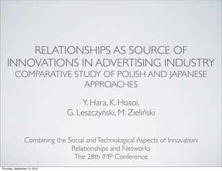 RELATIONSHIPS AS SOURCE OF
    INNOVATIONS IN ADVERTISING INDUSTRY
          COMPARATIVE STUDY OF POLISH AND JAPANESE
                        APPROACHES

                                   Y. Hara, K. Hosoi,
                               G. Leszczyński, M. Zieliński


                 Combining the Social and Technological Aspects of Innovation:
                                Relationships and Networks
                                 The 28th IMP Conference
Thursday, September 13, 2012
 