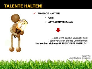 TALENTE HALTEN!
              ANGEBOT HALTEN!
                     Geld
                     ATTRAKTIVER Zusatz




                          … und wenn das bei uns nicht geht,
                        dann verlassen die das Unternehmen.
            Und suchen sich ein PASSENDERES UMFELD.*




                                                            *Eugen Voit
                                          Leiter F&E, Leica Geosystems
 