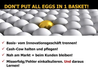 DON‘T PUT ALL EGGS IN 1 BASKET!




 Basis- vom Innovationsgeschäft trennen!
 Cash-Cow halten und pflegen!
 Nah am Markt = beim Kunden bleiben!
 Misserfolg/Fehler einkalkulieren. Und daraus
  Lernen!
 