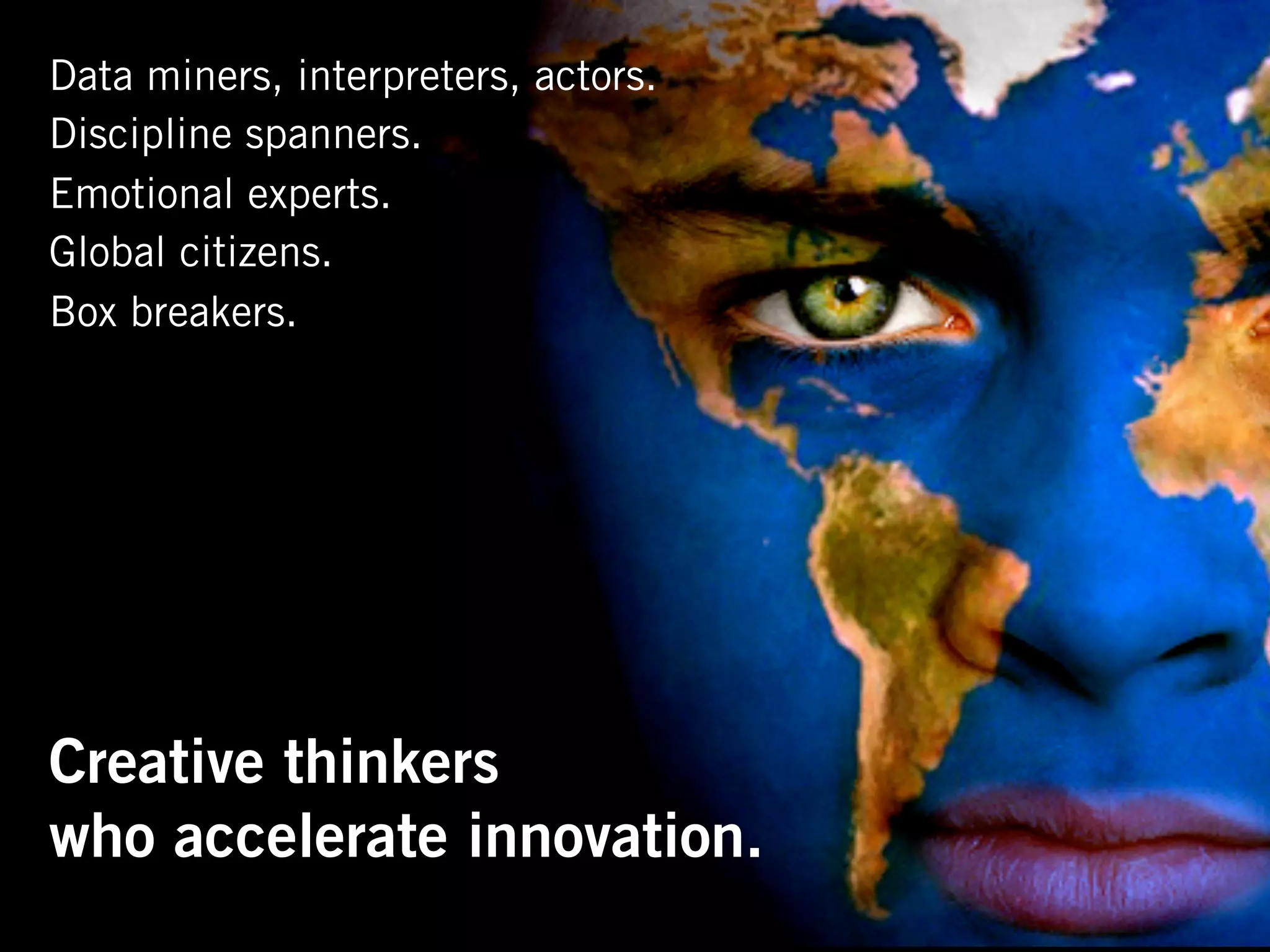Data miners, interpreters, actors.
Discipline spanners.
Emotional experts.
Global citizens.
Box breakers.




Creative thinkers
who accelerate innovation.
 
