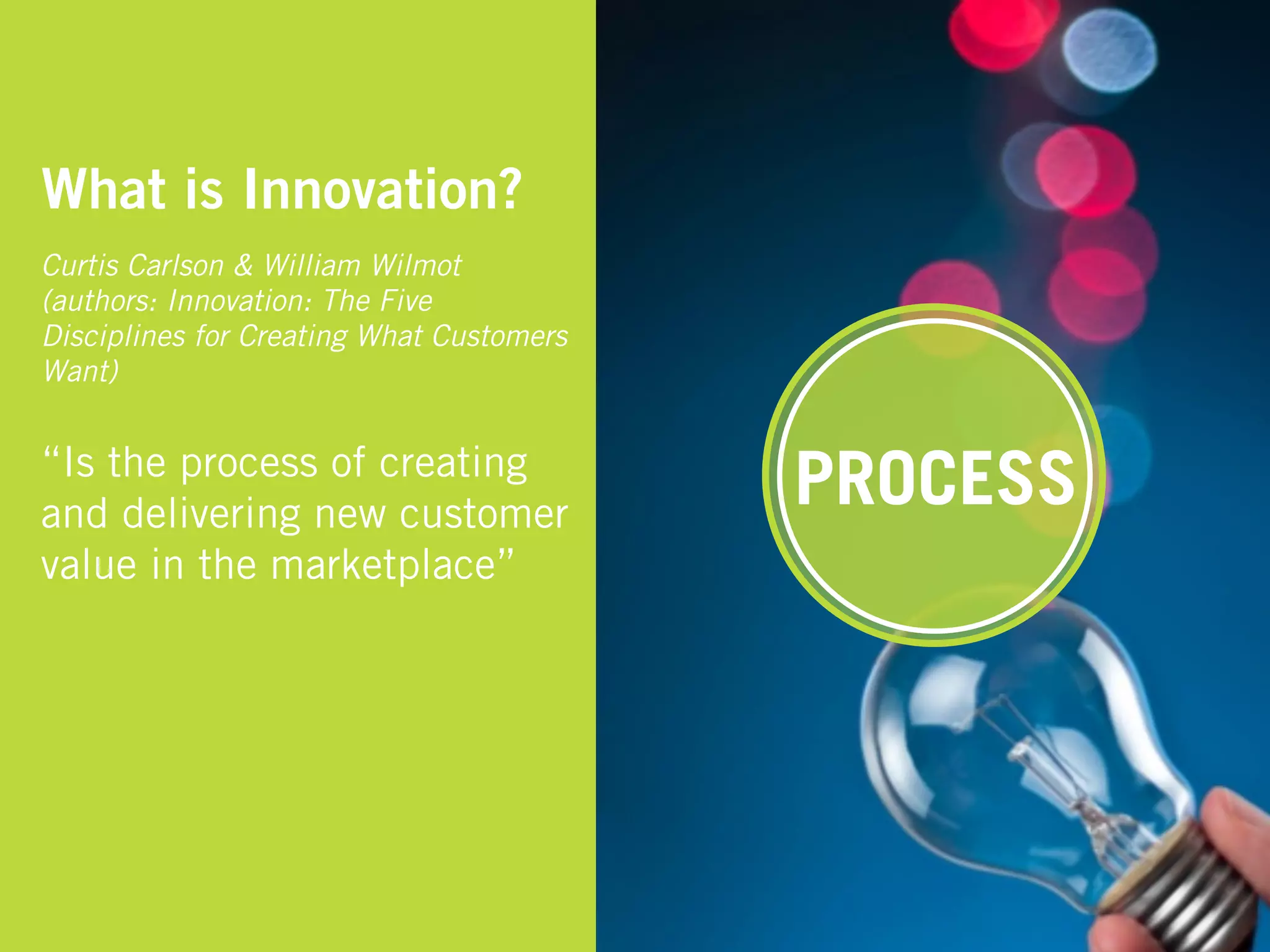 What is Innovation?
Curtis Carlson & William Wilmot
(authors: Innovation: The Five
Disciplines for Creating What Customers
Want)


“Is the process of creating
and delivering new customer
                                          PROCESS
value in the marketplace”
 