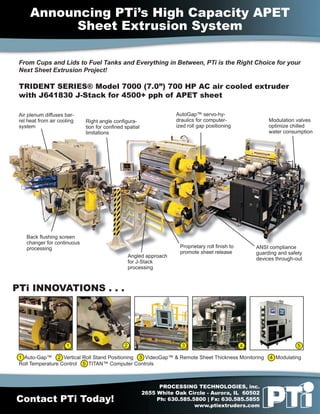 Announcing PTi’s High Capacity APET
            Sheet Extrusion System

 From Cups and Lids to Fuel Tanks and Everything in Between, PTi is the Right Choice for your
 Next Sheet Extrusion Project!

 TRIDENT SERIES® Model 7000 (7.0”) 700 HP AC air cooled extruder
 with J641830 J-Stack for 4500+ pph of APET sheet

 Air plenum diffuses bar-                                           AutoGap™ servo-hy-
 rel heat from air cooling   Right angle conﬁgura-                  draulics for computer-                Modulation valves
 system                      tion for conﬁned spatial               ized roll gap positioning             optimize chilled
                             limitations                                                                  water consumption




    Back ﬂushing screen
    changer for continuous
    processing                                                       Proprietary roll ﬁnish to       ANSI compliance
                                                                     promote sheet release           guarding and safety
                                                  Angled approach
                                                                                                     devices through-out
                                                  for J-Stack
                                                  processing



PTi INNOVATIONS . . .




                      1                       2                       3                          4                    5

 1 Auto-Gap™ 2 Vertical Roll Stand Positioning 3 VideoGap™ & Remote Sheet Thickness Monitoring            4 Modulating
 Roll Temperature Control 5 TITAN™ Computer Controls



                                                              PROCESSING TECHNOLOGIES, inc.
                                                        2655 White Oak Circle - Aurora, IL 60502
Contact PTi Today!                                           Ph: 630.585.5800 | Fx: 630.585.5855
                                                                          www.ptiextruders.com
 