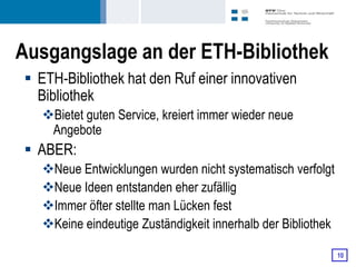 Ausgangslage an der ETH-Bibliothek
 ETH-Bibliothek hat den Ruf einer innovativen
  Bibliothek
   Bietet guten Service, kreiert immer wieder neue
    Angebote
 ABER:
   Neue Entwicklungen wurden nicht systematisch verfolgt
   Neue Ideen entstanden eher zufällig
   Immer öfter stellte man Lücken fest
   Keine eindeutige Zuständigkeit innerhalb der Bibliothek

                                                              10
 